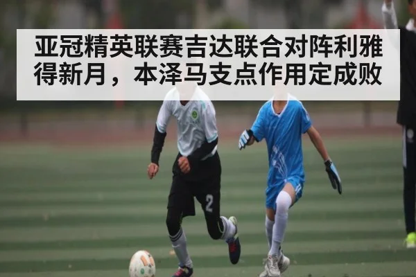 亚冠精英联赛吉达联合对阵利雅得新月，本泽马支点作用定成败