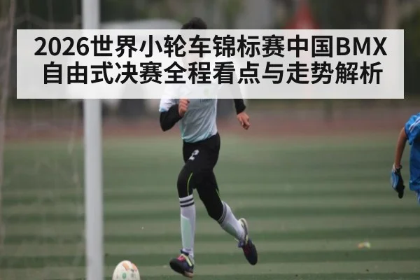 2026世界小轮车锦标赛中国BMX自由式决赛全程看点与走势解析